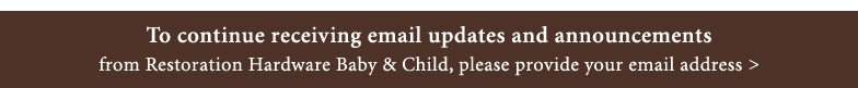 To continue receiving emails from Restoration Hardware Baby & Child >