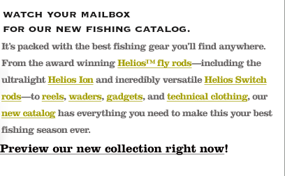 It's packed with the best fishing gear you'll find anywhere. From the award winning Helios fly rods - including the ultralight Helios Ion and incredibly versatile Helios Switch rods - to reels, waders, gadgets, and technical clothing, our new catalog has everything you need to make this your best fishing season ever. Preview our new collection right now!