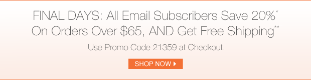 FINAL DAYS: All Email Subscribers Save 20%* On Orders Over $65,
AND Get Free Shipping**.
Use Promo Code 21359 at Checkout.
Shop Now >