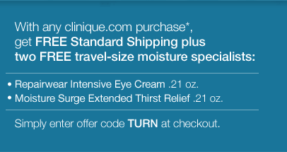 With any clinique.com purchase,* get FREE Standard Shipping plus two FREE travel-size moisture specialists:  -Repairwear Intensive Eye Cream .21 oz. -Moisture Surge Extended Thirst Relief .21 oz. Simply enter offer code TURN at checkout.