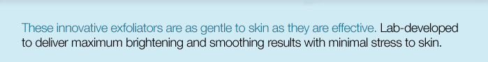 These innovative exfoliators are as gentle to skin as they are effective. Lab-developed to deliver maximum brightening and smoothing results with minimal stress to skin. 