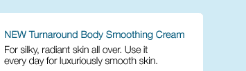 NEW Turnaround Body Smoothing Cream. For silky, radiant skin all over. Use it every day for luxuriously smooth skin.