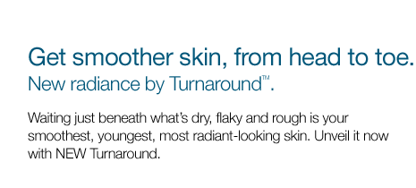 Get smoother skin, from head to toe. New radiance by Turnaround(TM). Waiting just beneath what's dry, flaky and rough is your smoothest, youngest, most radiant-looking skin. Unveil it now with NEW Turnaround.