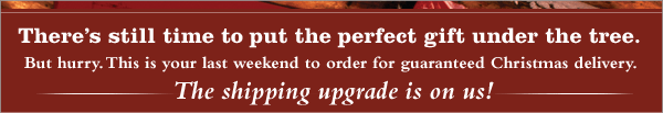 There&rsquo;s still time to put the perfect gift under the tree. But hurry. This is your last weekend to order for guaranteed Christmas delivery. The shipping upgrade is on us!