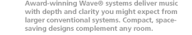 Award-winning Wave systems deliver music with depth and clarity you might expect from larger conventional systems. Compact, space-saving designs complement any room.