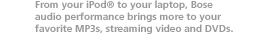 From your iPod to your laptop, Bose audio performance brings more to your favorite MP3s, streaming video and DVDs.