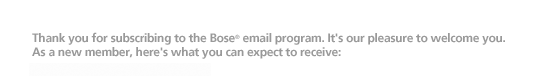 Thank you for subscribing to the Bose email program. It�s our pleasure to welcome you. As a new member, here�s what you can expect to receive: