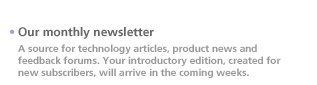 Our monthly newsletter. A source for technology articles, product news and feedback forums. Your introductory edition, created for new subscribers, will arrive in the coming weeks.