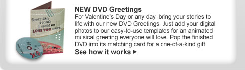 NEW DVD Greetings For Valentine&rsquo;s Day or any day, bring your stories to life with our new DVD Greetings. Just add your digital photos to our easy-to-use templates for an animated musical greeting everyone will love. Pop the finished DVD into its matching card for a one-of-a-kind gift. See how it works >