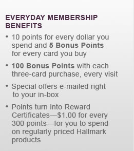 10 points for every dollar you spend and 5 Bonus Points for every card you buy 100 Bonus Points with each three-card purchase, every visit Special offers e-mailed right to your in-box Points turn into Reward Certificates&mdash;$1.00 for every 300 points&mdash;for you to spend on regularly priced Hallmark products