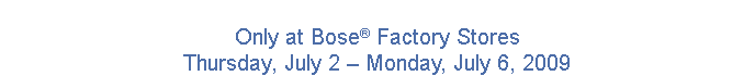 Only at Bose Factory Stores, Thursday, July 2 � Monday, July 6, 2009.