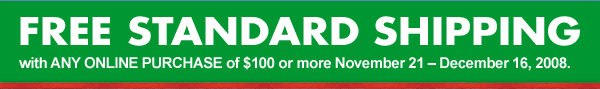 FREE STANDARD SHIPPING with ANY ONLINE PURCHASE of $100 or more November 21 - Dec 16, 2008.