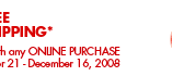 FREE SHIPPING* *Free Standard Shipping with any ONLINE PURCHASE of $100 or more November 21 - December 16, 2008