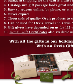 You can still get it delivered in time for Christmas, Available in multiple denominations and 16 eye-catching designs, Standard shipping for the card is always free, Catalog-size gift package looks great under the tree, Easy to redeem online, by phone, or at any Orvis store, Never expires, Thousands of quality Orvis products to choose from, Can be used for Orvis Travel and Orvis Schools, Gift-givers have depended on us for 152 years, E-mail Gift Certificates also available until 10pm EST on 12/24