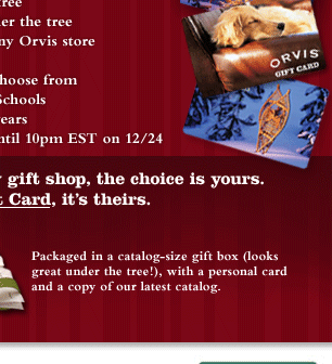 With all the gifts in our holiday gift shop, the choice is yours. With an Orvis gift card, it's theirs. Presented beautifully packaged in a full-size gift box (looks great under the tree!), with a personal card and copy of our latest catalog.  