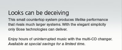 Looks can be deceiving. This small countertop system produces lifelike performance that rivals much larger systems. With the elegant simplicity only Bose technologies can deliver. Enjoy hours of uninterrupted music with the multi-CD changer. Available at special savings for a limited time.