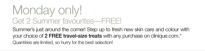 Monday only! Get 2 Summer favourites--FREE! Summer's just around the corner! Step up to fresh new skin care and colour with your choice of 2 FREE travel-size treats with any purchase on clinique.com.* Quantities are limited, so hurry for the best selection!