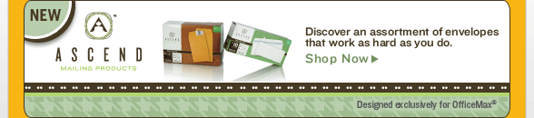 NEW - ASCEND(TM) - Mailing Products - Discover an assortment of envelopes that work as hard as you do. - Designed exclusively for OfficeMax(R) - SHOP NOW