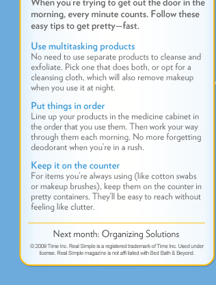 When you&rsquo;re trying to get out the door in the morning, every minute counts. Follow these easy tips to get pretty&mdash;fast. | Use multitasking products | Put things in order  | Keep it on the counter  | Next month: Organizing Solutions. | &copy; 2009 Time Inc. Real Simple is a registered trademark of Time Inc. Used under license. Real Simple magazine is not affiliated with Bed Bath 
& Beyond.