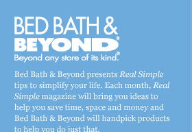 BED BATH & BEYOND&reg; Beyond any store of its kind&reg;. | Bed Bath & Beyond presents Real Simple tips to simplify your life. Each month, Real Simple magazine will bring you ideas to help you save time, space and money and Bed Bath & Beyond will hand pick products to help you do just that.