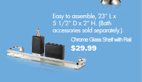 Easy to assemble, 23" L x 5 1/2 D x 2" H. (Bath accessories sold separately.) Chrome Glass Shelf with Rail $29.99