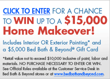 Sherwin Williams� PAINT, DECORATE & BEYOND� SWEEPSTAKES. Click to enter for a chance to win up to a $15,000 Home Makeover! Includes Interior OR Exterior Painting* and a $5,000 Bed Bath & Beyond� Gift Card. *Retail value not to exceed $10,000 inclusive of paint, labor and materials. NO PURCHASE NECESSARY TO ENTER OR WIN. See Official Rules available at the Customer Service Desk in 
Bed Bath & Beyond stores or at www.bedbathandbeyond.com.