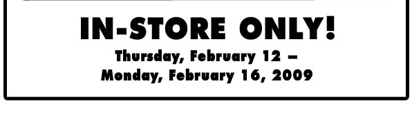 IN-STORE ONLY!  Thursday, February 12 - Monday, February 16, 2009