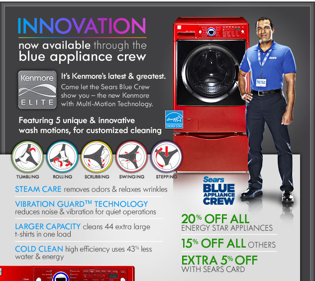 Innovation. Now available through the blue appliance crew. It&rsquo;s Kenmore&rsquo;s latest & greatest. Come let the Sears Blue Crew show you - the new Kenmore with Multi-Motion Technology. Featuring 5 unique & innovative wash motions, for customized cleaning. TUMBLING. ROLLING. SCRUBBING. SWINGING. STEPPING. STEAM CARE removes odors & relaxes wrinkles. VIBRATION GUARD&trade; TECHNOLOGY reduces noise & vibration for quiet operations. LARGER CAPACITY cleans 44 extra large t-shirts in one load. COLD CLEAN high efficiency uses 43% less water & energy. Sears BLUE APPLIANCE CREW. 20% off All.Energy Star appliances. 15% off All others. Extra 5% off with Sears card. Energy Star