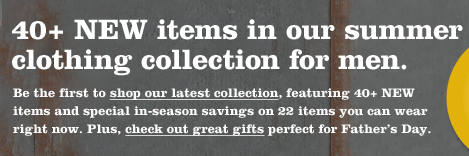 40+ NEW items in our summer clothing collection for men. Be the first to shop our latest collection, featuring 40+ NEW items and special in-season savings on 22 items you can wear right now. Plus, check out great gifts perfect for Father&rsquo;s Day. 