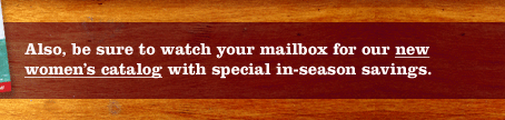Also, be sure to watch your mailbox for our new women's catalog with special in-season savings.