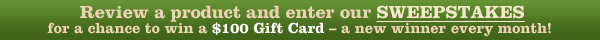 Review a product and enter our SWEEPSTAKES for a chance to win a $100 Gift Card - a new winner every month! 