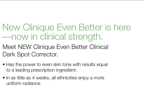 New Clinique Even Better is here&mdash;now in clinical strength. Meet new Clinique Even Better Clinical Dark Spot Corrector. &bull;	Has the power to even skin tone with results equal to a leading prescription ingredient. &bull;	In as little as 4 weeks, all ethnicities enjoy a more uniform radiance.