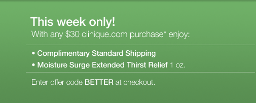 THIS WEEK ONLY! With any $30 clinique.com purchase*, enjoy: &bull;	Complimentary Standard Shipping &bull;	Moisture Surge Extended Thirst Relief 1 oz. Enter offer code BETTER at checkout.