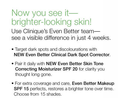 Now you see it&mdash;brighter-looking skin! Use Clinique&rsquo;s Even Better team&mdash;see a visible difference in just 4 weeks. &bull;	Target dark spots and discolourations with NEW Even Better Clinical Dark Spot Corrector. &bull;	Pair it daily with NEW Even Better Skin Tone Correcting Moisturizer SPF 20 for clarity you thought long gone. &bull;	For extra coverage and care, Even Better Makeup SPF 15 perfects, restores a brighter tone over time. Choose from 15 shades.