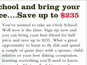 You've wanted to take an Orvis School. Well now is the time. Sign up now and you can bring your best friend for half price and save up to $235. What a great opportunity to learn to fly fish and spend a couple of great days with a spouse, child, relative or your best fishing companion, learning everything you'll need to know to spend a lifetime fly fishing together.