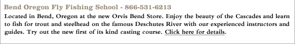 Bend Oregon Fly Fishing School - 866-531-6213 Located in Bend, Oregon at the new Orvis Bend Store. Enjoy the beauty of the Cascades and learn to fish for trout and steelhead on the famous Deschutes River with our experienced instructors and guides. Try out the new first of its kind casting course. Click here for details.