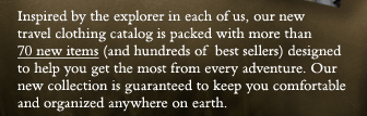 Inspired by the explorer in each of us, our new travel clothing catalog is packed with more than 70 new items (and hundreds of  best sellers) designed to help you get the most from every adventure. Our new collection is guaranteed to keep you comfortable and organized anywhere on earth.