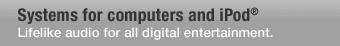 Systems for computers and iPod; Lifelike audio for all digital entertainment.