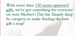 With more than 120 mom-approved gifts, we&rsquo;ve got something for everyone on your Mother's Day list. Simply shop by category to make finding the best gift a snap!
